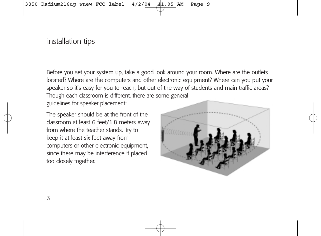 3Before you set your system up, take a good look around your room. Where are the outletslocated? Where are the computers and other electronic equipment? Where can you put yourspeaker so it&apos;s easy for you to reach, but out of the way of students and main traffic areas?Though each classroom is different, there are some generalguidelines for speaker placement:The speaker should be at the front of theclassroom at least 6 feet/1.8 meters awayfrom where the teacher stands. Try to keep it at least six feet away from computers or other electronic equipment,since there may be interference if placedtoo closely together.installation tips3850 Radium216ug wnew FCC label  4/2/04  11:05 AM  Page 9