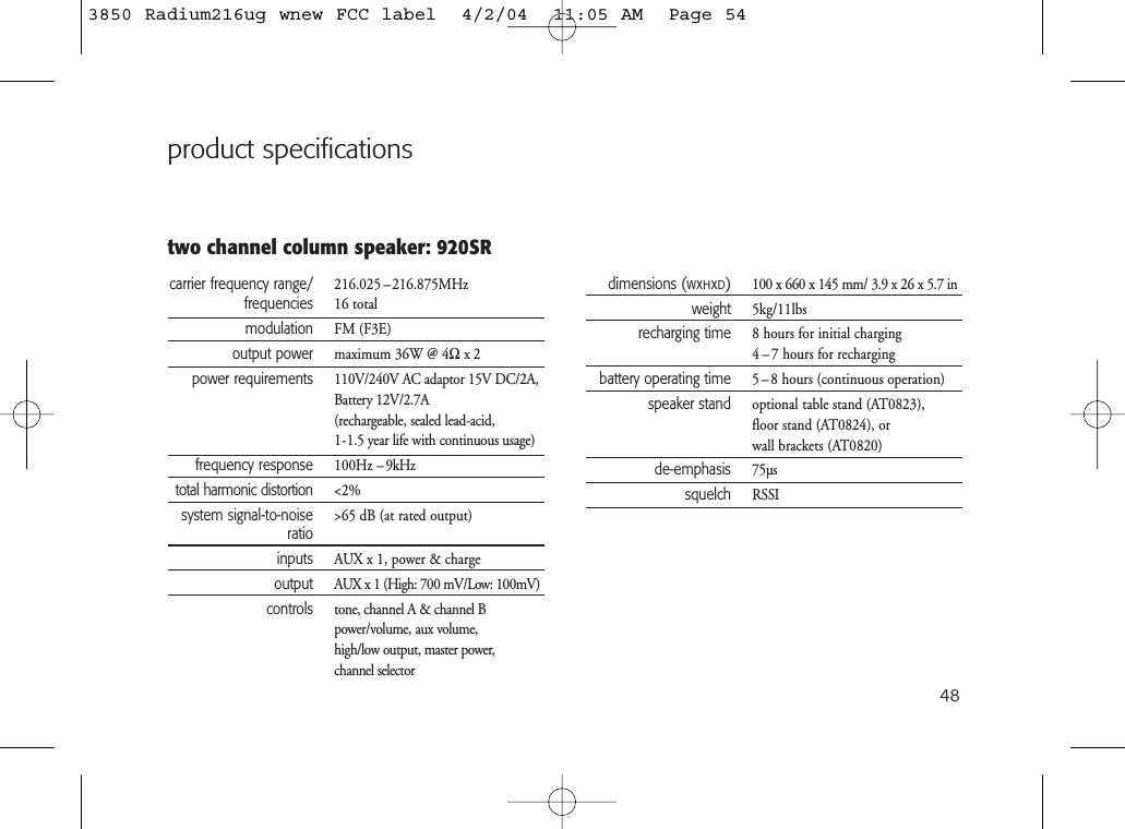 48two channel column speaker: 920SRproduct specificationscarrier frequency range/ 216.025 –216.875MHzfrequencies 16 totalmodulation FM (F3E)output power maximum 36W @ 4Ωx2power requirements 110V/240V AC adaptor 15V DC/2A,Battery 12V/2.7A(rechargeable, sealed lead-acid, 1-1.5 year life with continuous usage)frequency response 100Hz –9kHztotal harmonic distortion &lt;2%system signal-to-noise &gt;65 dB (at rated output)ratioinputs AUX x 1, power &amp; chargeoutput AUX x 1 (High: 700 mV/Low: 100mV)controls tone, channel A &amp; channel Bpower/volume, aux volume,high/low output, master power, channel selectordimensions (WxHxD)100 x 660 x 145 mm/ 3.9 x 26 x 5.7 inweight 5kg/11lbsrecharging time 8 hours for initial charging4 – 7 hours for rechargingbattery operating time 5 – 8 hours (continuous operation)speaker stand optional table stand (AT0823),floor stand (AT0824), or wall brackets (AT0820)de-emphasis 75µssquelch RSSI3850 Radium216ug wnew FCC label  4/2/04  11:05 AM  Page 54