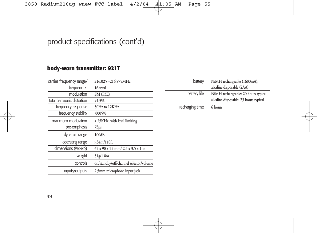 49body-worn transmitter: 921Tcarrier frequency range/ 216.025 –216.875MHzfrequencies 16 totalmodulation FM (F3E)total harmonic distortion &lt;1.5%frequency response 50Hz to 12KHzfrequency stability .0005%maximum modulation ± 25KHz, with level limitingpre-emphasis 75µsdynamic range 100dBoperating range &gt;34m/110ftdimensions (WxHxD)65 x 90 x 25 mm/ 2.5 x 3.5 x 1 inweight 51g/1.8ozcontrols on/standby/off/channel selector/volumeinputs/outputs 2.5mm microphone input jackbattery NiMH rechargeable (1600mA); alkaline disposable (2AA)battery life NiMH rechargeable: 20 hours typicalalkaline disposable: 23 hours typicalrecharging time 6 hoursproduct specifications (cont’d)3850 Radium216ug wnew FCC label  4/2/04  11:05 AM  Page 55