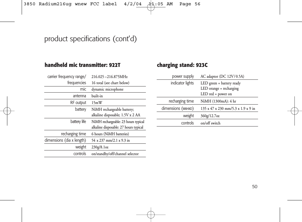 50product specifications (cont’d)handheld mic transmitter: 922Tcarrier frequency range/ 216.025 –216.875MHzfrequencies 16 total (see chart below)mic dynamic microphoneantenna built-inRF output 15mWbattery NiMH rechargeable battery; alkaline disposable; 1.5V x 2 AAbattery life NiMH rechargeable: 23 hours typicalalkaline disposable: 27 hours typicalrecharging time 6 hours (NiMH batteries)dimensions (dia x length) 54 x 237 mm/2.1 x 9.3 inweight 230g/8.1ozcontrols on/standby/off/channel selectorcharging stand: 923Cpower supply AC adaptor (DC 12V/ 0.5A)indicator lights LED green = battery readyLED orange = rechargingLED red = power onrecharging time NiMH (1300mA): 4 hrdimensions (WxHxD)135 x 47 x 230 mm/5.3 x 1.9 x 9 inweight 360g/12.7ozcontrols on/off switch3850 Radium216ug wnew FCC label  4/2/04  11:05 AM  Page 56