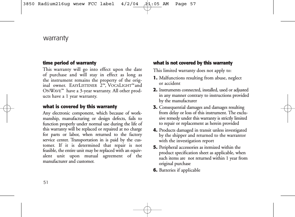 51warrantytime period of warrantyThis warranty will go into effect upon the date of purchase and will stay in effect as long as the instrument remains the property of the orig-inal owner. EASYLISTENER 2™,VOCALIGHT™andONWAVE™have a 3-year warranty. All other prod-ucts have a 1 year warranty. what is covered by this warrantyAny electronic component, which because of work-manship, manufacturing or design defects, fails tofunction properly under normal use during the life ofthis warranty will be replaced or repaired at no chargefor parts or labor, when returned to the factory service center. Transportation in is paid by the cus-tomer. If it is determined that repair is not feasible, the entire unit may be replaced with an equiv-alent unit upon mutual agreement of the manufacturer and customer. what is not covered by this warrantyThis limited warranty does not apply to:1. Malfunctions resulting from abuse, neglect or accident2.Instruments connected, installed, used or adjustedin any manner contrary to instructions providedby the manufacturer3. Consequential damages and damages resultingfrom delay or loss of this instrument. The exclu-sive remedy under this warranty is strictly limitedto repair or replacement as herein provided4. Products damaged in transit unless investigatedby the shipper and returned to the warrantorwith the investigation report5. Peripheral accessories as itemized within theproduct specification sheet as applicable, whensuch items are  not returned within 1 year fromoriginal purchase6. Batteries if applicable3850 Radium216ug wnew FCC label  4/2/04  11:05 AM  Page 57