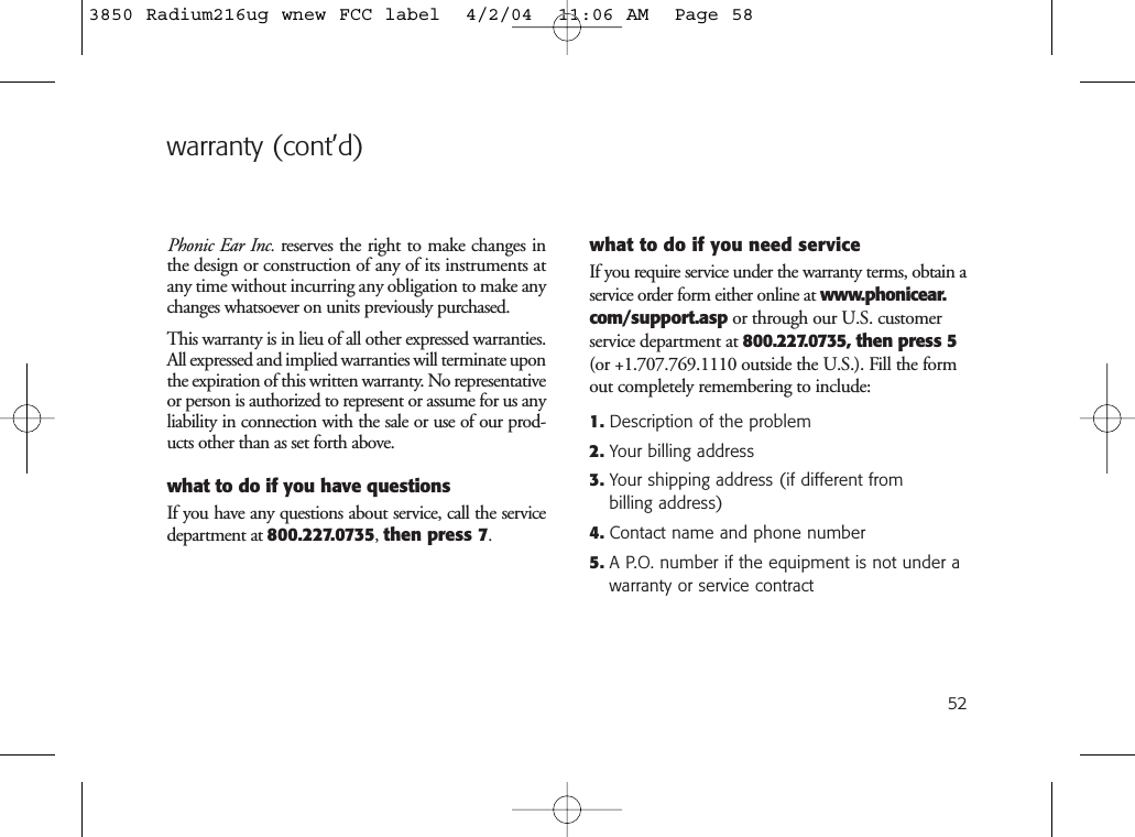 52warranty (cont’d)Phonic Ear Inc. reserves the right to make changes inthe design or construction of any of its instruments atany time without incurring any obligation to make anychanges whatsoever on units previously purchased.This warranty is in lieu of all other expressed warranties.All expressed and implied warranties will terminate uponthe expiration of this written warranty. No representativeor person is authorized to represent or assume for us anyliability in connection with the sale or use of our prod-ucts other than as set forth above.what to do if you have questionsIf you have any questions about service, call the servicedepartment at 800.227.0735, then press 7.what to do if you need serviceIf you require service under the warranty terms, obtain aservice order form either online at www.phonicear.com/support.asp or through our U.S. customerservice department at 800.227.0735, then press 5(or +1.707.769.1110 outside the U.S.). Fill the formout completely remembering to include:1. Description of the problem2. Your billing address3. Your shipping address (if different from billing address)4. Contact name and phone number5. A P.O. number if the equipment is not under awarranty or service contract3850 Radium216ug wnew FCC label  4/2/04  11:06 AM  Page 58