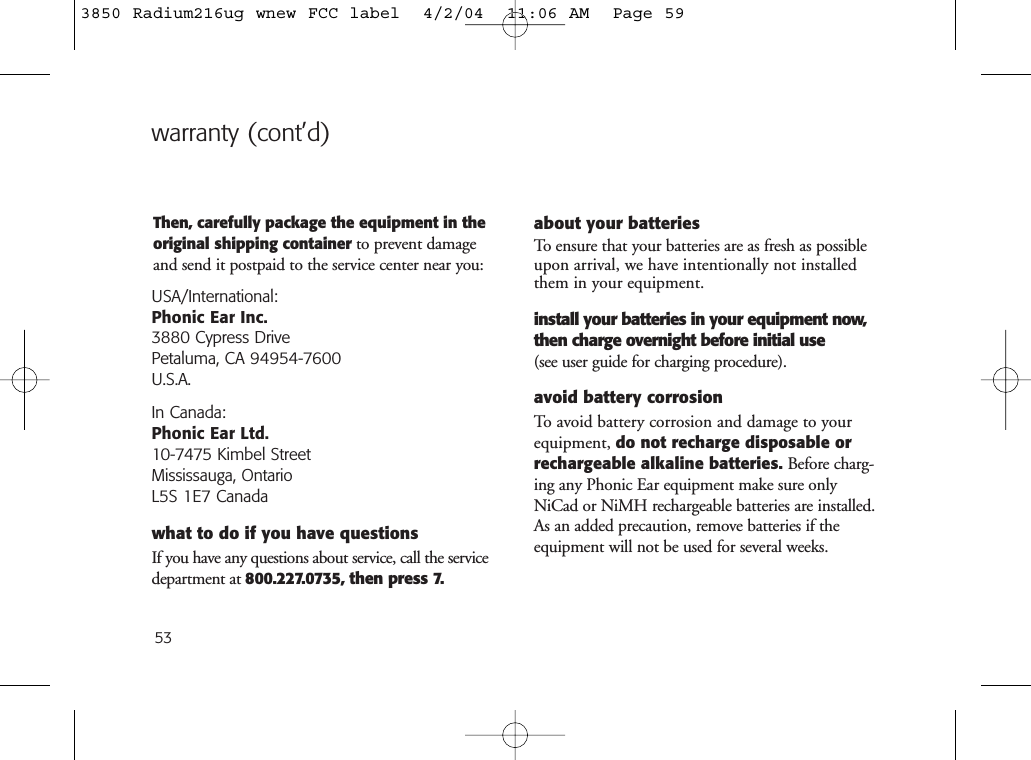 53Then, carefully package the equipment in theoriginal shipping container to prevent damageand send it postpaid to the service center near you:USA/International:Phonic Ear Inc.3880 Cypress Drive Petaluma, CA 94954-7600U.S.A.In Canada: Phonic Ear Ltd.10-7475 Kimbel StreetMississauga, OntarioL5S 1E7 Canadawhat to do if you have questionsIf you have any questions about service, call the servicedepartment at 800.227.0735, then press 7.about your batteriesTo ensure that your batteries are as fresh as possibleupon arrival, we have intentionally not installedthem in your equipment. install your batteries in your equipment now,then charge overnight before initial use(see user guide for charging procedure).avoid battery corrosionTo avoid battery corrosion and damage to yourequipment, do not recharge disposable orrechargeable alkaline batteries. Before charg-ing any Phonic Ear equipment make sure onlyNiCad or NiMH rechargeable batteries are installed.As an added precaution, remove batteries if theequipment will not be used for several weeks.warranty (cont’d)3850 Radium216ug wnew FCC label  4/2/04  11:06 AM  Page 59