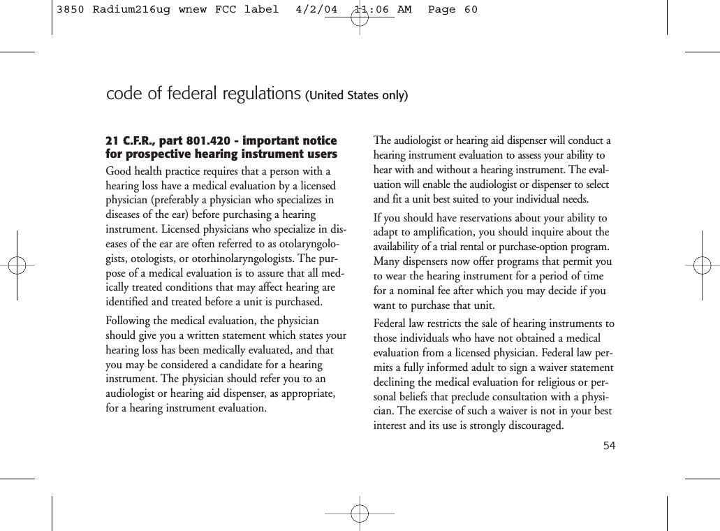 54code of federal regulations (United States only)21 C.F.R., part 801.420 - important noticefor prospective hearing instrument usersGood health practice requires that a person with ahearing loss have a medical evaluation by a licensedphysician (preferably a physician who specializes indiseases of the ear) before purchasing a hearinginstrument. Licensed physicians who specialize in dis-eases of the ear are often referred to as otolaryngolo-gists, otologists, or otorhinolaryngologists. The pur-pose of a medical evaluation is to assure that all med-ically treated conditions that may affect hearing areidentified and treated before a unit is purchased.Following the medical evaluation, the physicianshould give you a written statement which states yourhearing loss has been medically evaluated, and thatyou may be considered a candidate for a hearinginstrument. The physician should refer you to anaudiologist or hearing aid dispenser, as appropriate,for a hearing instrument evaluation.The audiologist or hearing aid dispenser will conduct ahearing instrument evaluation to assess your ability tohear with and without a hearing instrument. The eval-uation will enable the audiologist or dispenser to selectand fit a unit best suited to your individual needs.If you should have reservations about your ability toadapt to amplification, you should inquire about theavailability of a trial rental or purchase-option program.Many dispensers now offer programs that permit youto wear the hearing instrument for a period of timefor a nominal fee after which you may decide if youwant to purchase that unit.Federal law restricts the sale of hearing instruments tothose individuals who have not obtained a medicalevaluation from a licensed physician. Federal law per-mits a fully informed adult to sign a waiver statementdeclining the medical evaluation for religious or per-sonal beliefs that preclude consultation with a physi-cian. The exercise of such a waiver is not in your bestinterest and its use is strongly discouraged.3850 Radium216ug wnew FCC label  4/2/04  11:06 AM  Page 60