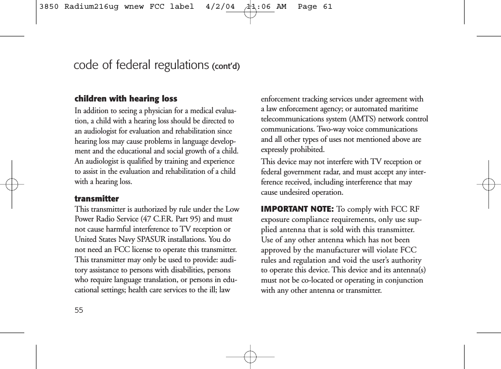 55code of federal regulations (cont’d)children with hearing lossIn addition to seeing a physician for a medical evalua-tion, a child with a hearing loss should be directed toan audiologist for evaluation and rehabilitation sincehearing loss may cause problems in language develop-ment and the educational and social growth of a child.An audiologist is qualified by training and experienceto assist in the evaluation and rehabilitation of a childwith a hearing loss.transmitterThis transmitter is authorized by rule under the LowPower Radio Service (47 C.F.R. Part 95) and mustnot cause harmful interference to TV reception orUnited States Navy SPASUR installations. You donot need an FCC license to operate this transmitter.This transmitter may only be used to provide: audi-tory assistance to persons with disabilities, personswho require language translation, or persons in edu-cational settings; health care services to the ill; lawenforcement tracking services under agreement witha law enforcement agency; or automated maritimetelecommunications system (AMTS) network controlcommunications. Two-way voice communicationsand all other types of uses not mentioned above areexpressly prohibited.This device may not interfere with TV reception orfederal government radar, and must accept any inter-ference received, including interference that maycause undesired operation.IMPORTANT NOTE: To comply with FCC RFexposure compliance requirements, only use sup-plied antenna that is sold with this transmitter.Use of any other antenna which has not beenapproved by the manufacturer will violate FCCrules and regulation and void the user’s authorityto operate this device. This device and its antenna(s)must not be co-located or operating in conjunctionwith any other antenna or transmitter.3850 Radium216ug wnew FCC label  4/2/04  11:06 AM  Page 61