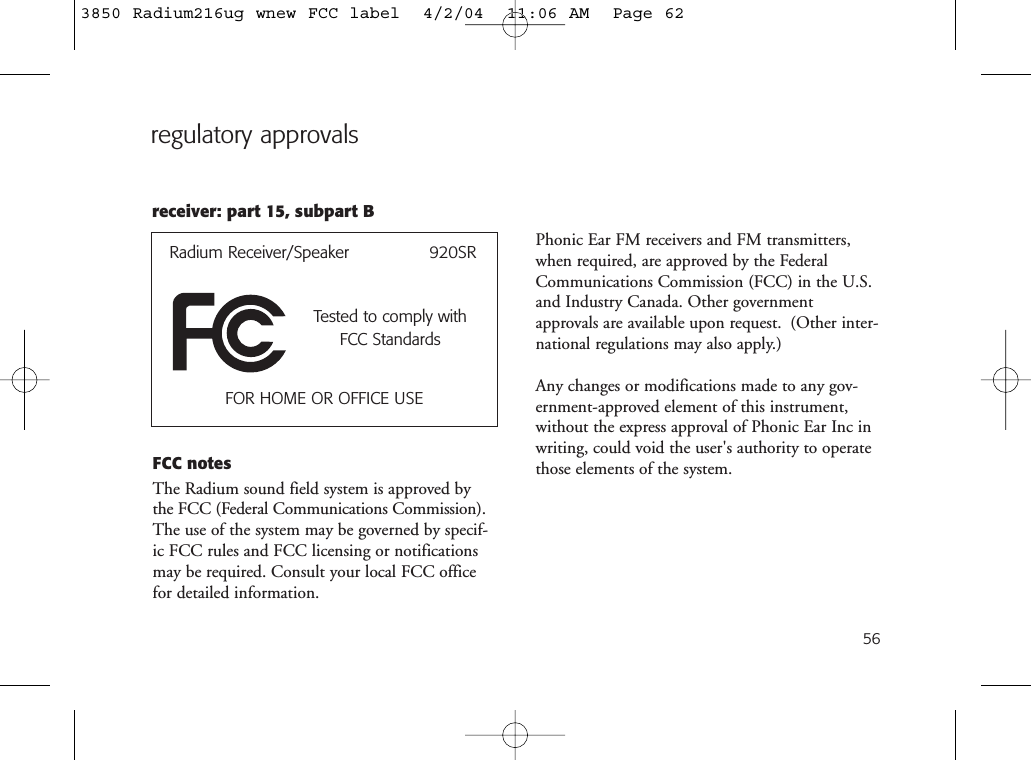 56FCC notesThe Radium sound field system is approved bythe FCC (Federal Communications Commission).The use of the system may be governed by specif-ic FCC rules and FCC licensing or notificationsmay be required. Consult your local FCC officefor detailed information.regulatory approvalsRadium Receiver/Speaker               920SRTested to comply withFCC StandardsFOR HOME OR OFFICE USEreceiver: part 15, subpart BPhonic Ear FM receivers and FM transmitters,when required, are approved by the FederalCommunications Commission (FCC) in the U.S.and Industry Canada. Other governmentapprovals are available upon request. (Other inter-national regulations may also apply.)Any changes or modifications made to any gov-ernment-approved element of this instrument,without the express approval of Phonic Ear Inc inwriting, could void the user&apos;s authority to operatethose elements of the system.3850 Radium216ug wnew FCC label  4/2/04  11:06 AM  Page 62