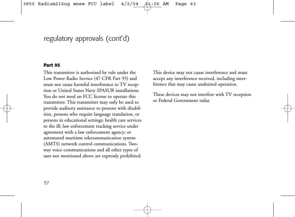 57regulatory approvals (cont’d)Part 95This transmitter is authorized by rule under theLow Power Radio Service (47 CFR Part 95) andmust not cause harmful interference to TV recep-tion or United States Navy SPASUR installations.You do not need an FCC license to operate thistransmitter. This transmitter may only be used toprovide auditory assistance to persons with disabil-ities, persons who require language translation, orpersons in educational settings; health care servicesto the ill; law enforcement tracking service underagreement with a law enforcement agency; orautomated maritime telecommunication system(AMTS) network control communications. Two-way voice communications and all other types ofuses not mentioned above are expressly prohibited.This device may not cause interference and mustaccept any interference received, including inter-ference that may cause undesired operation.These devices may not interfere with TV receptionor Federal Government radar.3850 Radium216ug wnew FCC label  4/2/04  11:06 AM  Page 63