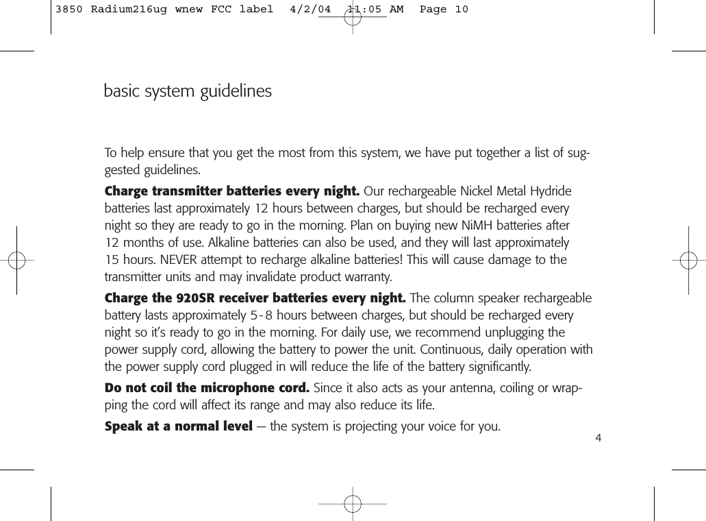 basic system guidelinesTo help ensure that you get the most from this system, we have put together a list of sug-gested guidelines.Charge transmitter batteries every night. Our rechargeable Nickel Metal Hydride batteries last approximately 12 hours between charges, but should be recharged everynight so they are ready to go in the morning. Plan on buying new NiMH batteries after 12 months of use. Alkaline batteries can also be used, and they will last approximately 15 hours. NEVER attempt to recharge alkaline batteries! This will cause damage to thetransmitter units and may invalidate product warranty.Charge the 920SR receiver batteries every night. The column speaker rechargeablebattery lasts approximately 5- 8 hours between charges, but should be recharged everynight so it’s ready to go in the morning. For daily use, we recommend unplugging thepower supply cord, allowing the battery to power the unit. Continuous, daily operation withthe power supply cord plugged in will reduce the life of the battery significantly.Do not coil the microphone cord. Since it also acts as your antenna, coiling or wrap-ping the cord will affect its range and may also reduce its life.Speak at a normal level — the system is projecting your voice for you. 43850 Radium216ug wnew FCC label  4/2/04  11:05 AM  Page 10