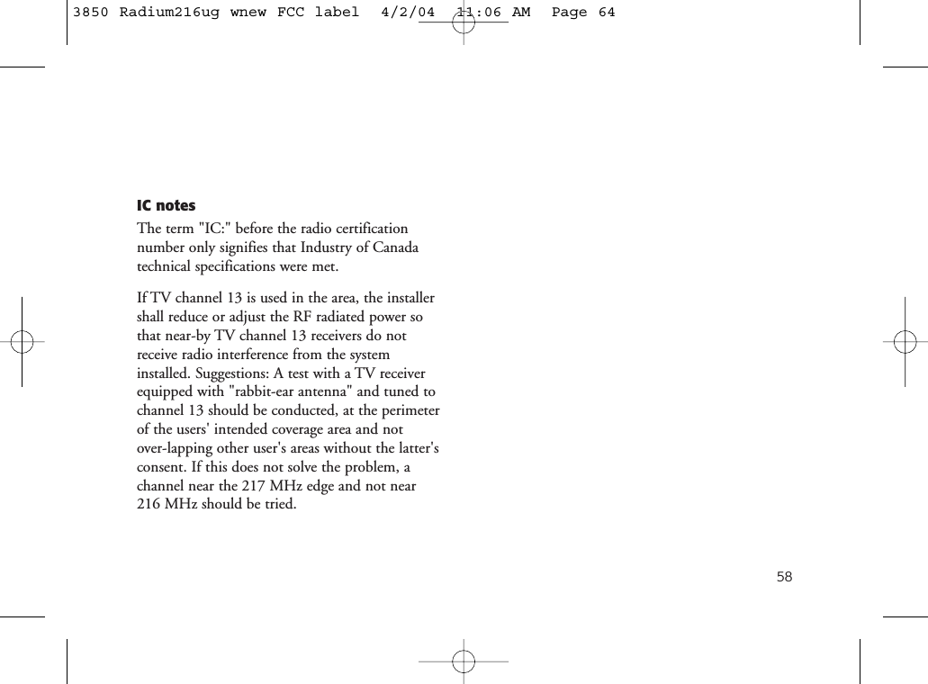 58IC notesThe term &quot;IC:&quot; before the radio certification number only signifies that Industry of Canadatechnical specifications were met.If TV channel 13 is used in the area, the installershall reduce or adjust the RF radiated power sothat near-by TV channel 13 receivers do notreceive radio interference from the systeminstalled. Suggestions: A test with a TV receiverequipped with &quot;rabbit-ear antenna&quot; and tuned tochannel 13 should be conducted, at the perimeterof the users&apos; intended coverage area and not over-lapping other user&apos;s areas without the latter&apos;sconsent. If this does not solve the problem, achannel near the 217 MHz edge and not near 216 MHz should be tried.3850 Radium216ug wnew FCC label  4/2/04  11:06 AM  Page 64