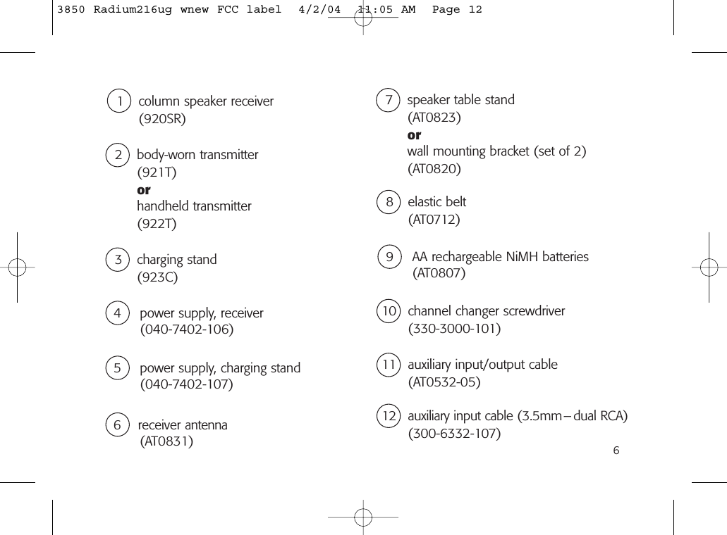 610 channel changer screwdriver(330-3000-101)6 receiver antenna(AT0831)4 power supply, receiver(040-7402-106)9 AA rechargeable NiMH batteries(AT0807)5 power supply, charging stand(040-7402-107)8 elastic belt(AT0712)1 column speaker receiver(920SR)2 body-worn transmitter(921T)orhandheld transmitter(922T)3 charging stand(923C)7 speaker table stand(AT0823)orwall mounting bracket (set of 2)(AT0820)11 auxiliary input/output cable(AT0532-05)12 auxiliary input cable (3.5mm– dual RCA)(300-6332-107)3850 Radium216ug wnew FCC label  4/2/04  11:05 AM  Page 12