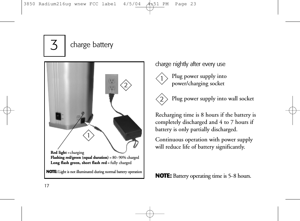 173charge batteryNOTE: Battery operating time is 5-8 hours.Plug power supply intopower/charging socketPlug power supply into wall socket12NOTE: Light is not illuminated during normal battery operationRecharging time is 8 hours if the battery iscompletely discharged and 4 to 7 hours ifbattery is only partially discharged.Continuous operation with power supplywill reduce life of battery significantly.charge nightly after every useRed light =chargingFlashing red/green (equal duration) = 80 -90% chargedLong flash green, short flash red = fully charged 123850 Radium216ug wnew FCC label  4/5/04  4:51 PM  Page 23