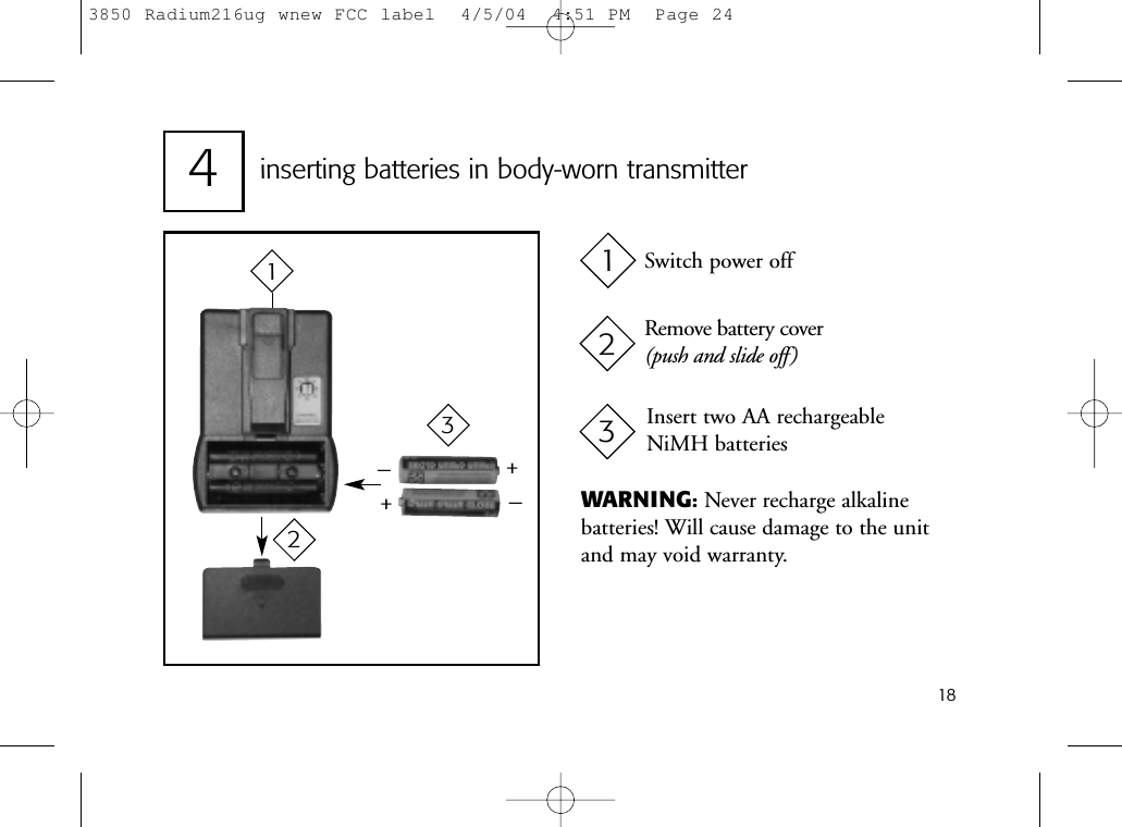 18inserting batteries in body-worn transmitter4++__Switch power offRemove battery cover(push and slide off)Insert two AA rechargeable NiMH batteries123123WARNING:Never recharge alkaline batteries! Will cause damage to the unitand may void warranty.3850 Radium216ug wnew FCC label  4/5/04  4:51 PM  Page 24