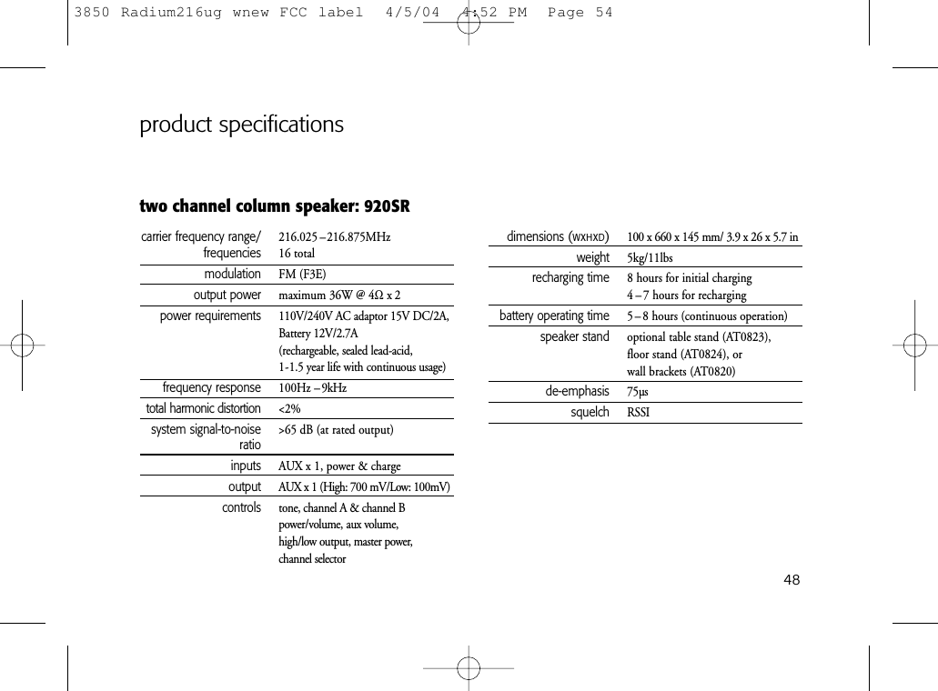 48two channel column speaker: 920SRproduct specificationscarrier frequency range/ 216.025 –216.875MHzfrequencies 16 totalmodulation FM (F3E)output power maximum 36W @ 4Ωx2power requirements 110V/240V AC adaptor 15V DC/2A,Battery 12V/2.7A(rechargeable, sealed lead-acid, 1-1.5 year life with continuous usage)frequency response 100Hz – 9kHztotal harmonic distortion &lt;2%system signal-to-noise &gt;65 dB (at rated output)ratioinputs AUX x 1, power &amp; chargeoutput AUX x 1 (High: 700 mV/Low: 100mV)controls tone, channel A &amp; channel Bpower/volume, aux volume,high/low output, master power, channel selectordimensions (WxHxD)100 x 660 x 145 mm/ 3.9 x 26 x 5.7 inweight 5kg/11lbsrecharging time 8 hours for initial charging4 – 7 hours for rechargingbattery operating time 5 – 8 hours (continuous operation)speaker stand optional table stand (AT0823),floor stand (AT0824), or wall brackets (AT0820)de-emphasis 75µssquelch RSSI3850 Radium216ug wnew FCC label  4/5/04  4:52 PM  Page 54