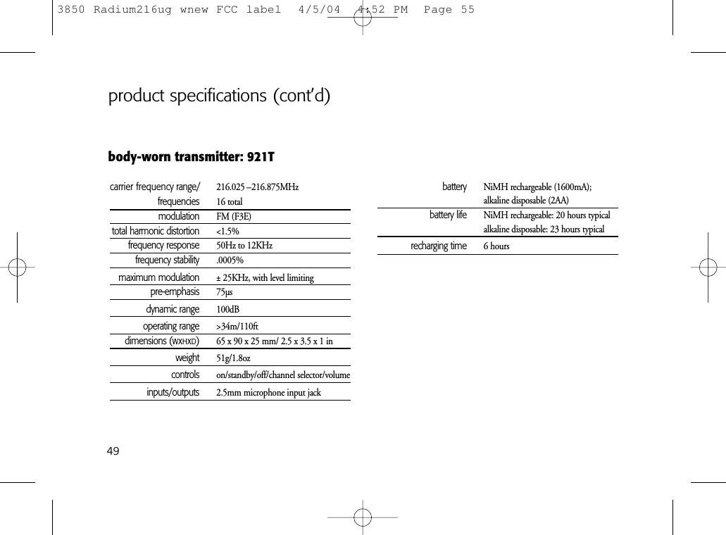 49body-worn transmitter: 921Tcarrier frequency range/ 216.025 –216.875MHzfrequencies 16 totalmodulation FM (F3E)total harmonic distortion &lt;1.5%frequency response 50Hz to 12KHzfrequency stability .0005%maximum modulation ± 25KHz, with level limitingpre-emphasis 75µsdynamic range 100dBoperating range &gt;34m/110ftdimensions (WxHxD)65 x 90 x 25 mm/ 2.5 x 3.5 x 1 inweight 51g/1.8ozcontrols on/standby/off/channel selector/volumeinputs/outputs 2.5mm microphone input jackbattery NiMH rechargeable (1600mA); alkaline disposable (2AA)battery life NiMH rechargeable: 20 hours typicalalkaline disposable: 23 hours typicalrecharging time 6 hoursproduct specifications (cont’d)3850 Radium216ug wnew FCC label  4/5/04  4:52 PM  Page 55