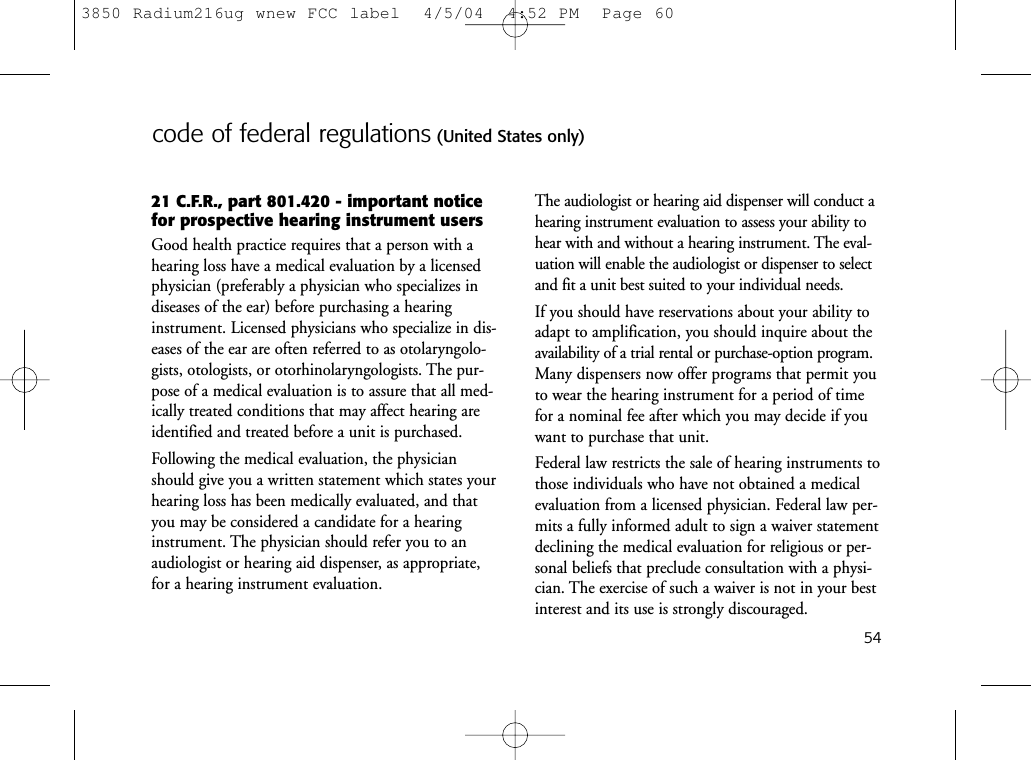 54code of federal regulations (United States only)21 C.F.R., part 801.420 - important noticefor prospective hearing instrument usersGood health practice requires that a person with ahearing loss have a medical evaluation by a licensedphysician (preferably a physician who specializes indiseases of the ear) before purchasing a hearinginstrument. Licensed physicians who specialize in dis-eases of the ear are often referred to as otolaryngolo-gists, otologists, or otorhinolaryngologists. The pur-pose of a medical evaluation is to assure that all med-ically treated conditions that may affect hearing areidentified and treated before a unit is purchased.Following the medical evaluation, the physicianshould give you a written statement which states yourhearing loss has been medically evaluated, and thatyou may be considered a candidate for a hearinginstrument. The physician should refer you to anaudiologist or hearing aid dispenser, as appropriate,for a hearing instrument evaluation.The audiologist or hearing aid dispenser will conduct ahearing instrument evaluation to assess your ability tohear with and without a hearing instrument. The eval-uation will enable the audiologist or dispenser to selectand fit a unit best suited to your individual needs.If you should have reservations about your ability toadapt to amplification, you should inquire about theavailability of a trial rental or purchase-option program.Many dispensers now offer programs that permit youto wear the hearing instrument for a period of timefor a nominal fee after which you may decide if youwant to purchase that unit.Federal law restricts the sale of hearing instruments tothose individuals who have not obtained a medicalevaluation from a licensed physician. Federal law per-mits a fully informed adult to sign a waiver statementdeclining the medical evaluation for religious or per-sonal beliefs that preclude consultation with a physi-cian. The exercise of such a waiver is not in your bestinterest and its use is strongly discouraged.3850 Radium216ug wnew FCC label  4/5/04  4:52 PM  Page 60