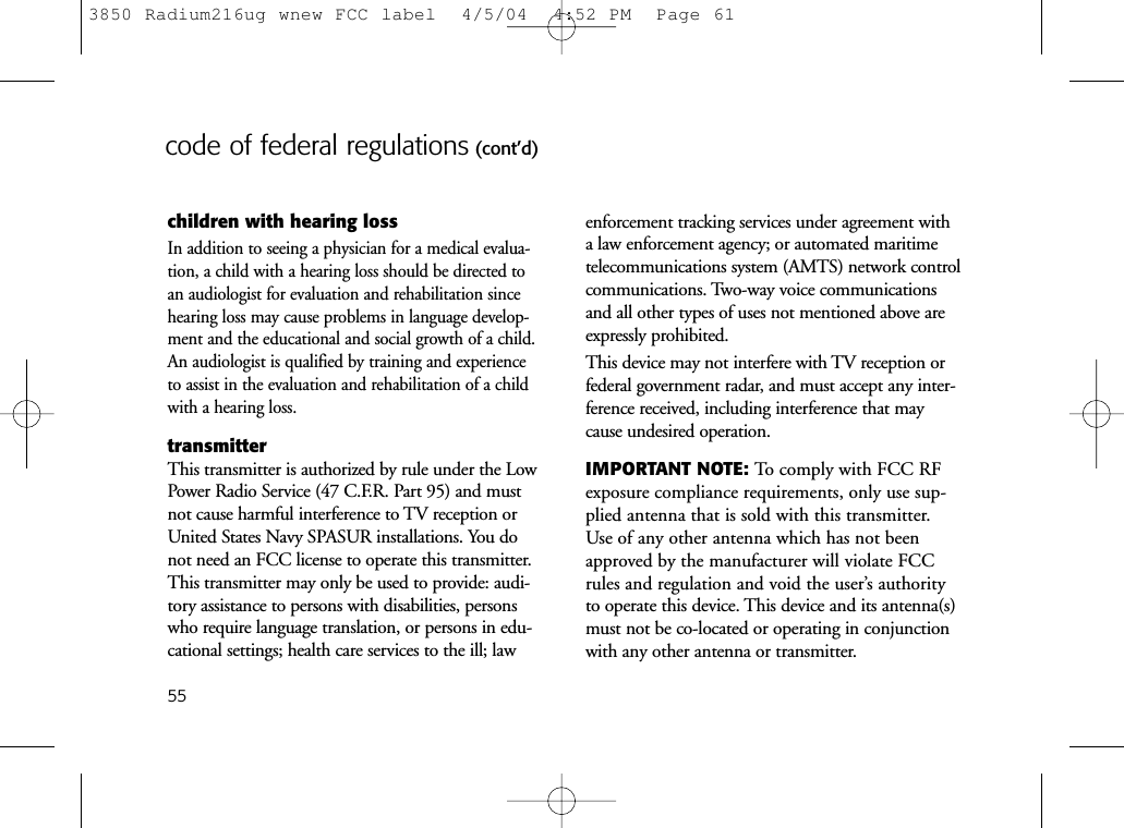 55code of federal regulations (cont’d)children with hearing lossIn addition to seeing a physician for a medical evalua-tion, a child with a hearing loss should be directed toan audiologist for evaluation and rehabilitation sincehearing loss may cause problems in language develop-ment and the educational and social growth of a child.An audiologist is qualified by training and experienceto assist in the evaluation and rehabilitation of a childwith a hearing loss.transmitterThis transmitter is authorized by rule under the LowPower Radio Service (47 C.F.R. Part 95) and mustnot cause harmful interference to TV reception orUnited States Navy SPASUR installations. You donot need an FCC license to operate this transmitter.This transmitter may only be used to provide: audi-tory assistance to persons with disabilities, personswho require language translation, or persons in edu-cational settings; health care services to the ill; lawenforcement tracking services under agreement witha law enforcement agency; or automated maritimetelecommunications system (AMTS) network controlcommunications. Two-way voice communicationsand all other types of uses not mentioned above areexpressly prohibited.This device may not interfere with TV reception orfederal government radar, and must accept any inter-ference received, including interference that maycause undesired operation.IMPORTANT NOTE: To comply with FCC RFexposure compliance requirements, only use sup-plied antenna that is sold with this transmitter.Use of any other antenna which has not beenapproved by the manufacturer will violate FCCrules and regulation and void the user’s authorityto operate this device. This device and its antenna(s)must not be co-located or operating in conjunctionwith any other antenna or transmitter.3850 Radium216ug wnew FCC label  4/5/04  4:52 PM  Page 61