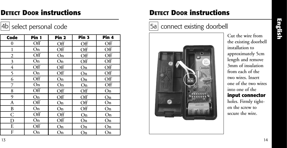 English14DETECT DOOR instructions13DETECT DOOR instructionsselect personal code4bCode Pin 1 Pin 2 Pin 3 Pin 40123456789ABCDEFOffOffOffOffOffOffOffOffOnOnOnOnOnOnOnOnOffOffOffOffOnOnOnOnOffOffOffOffOnOnOnOnOffOffOnOnOffOffOnOnOffOffOnOnOffOffOnOnOffOnOffOnOffOnOffOnOffOnOffOnOffOnOffOnconnect existing doorbellCut the wire fromthe existing doorbellinstallation toapproximately 5cmlength and remove3mm of insulationfrom each of thetwo wires. Insertone of the two wiresinto one of theinput connectorholes. Firmly tight-en the screw tosecure the wire. 5a
