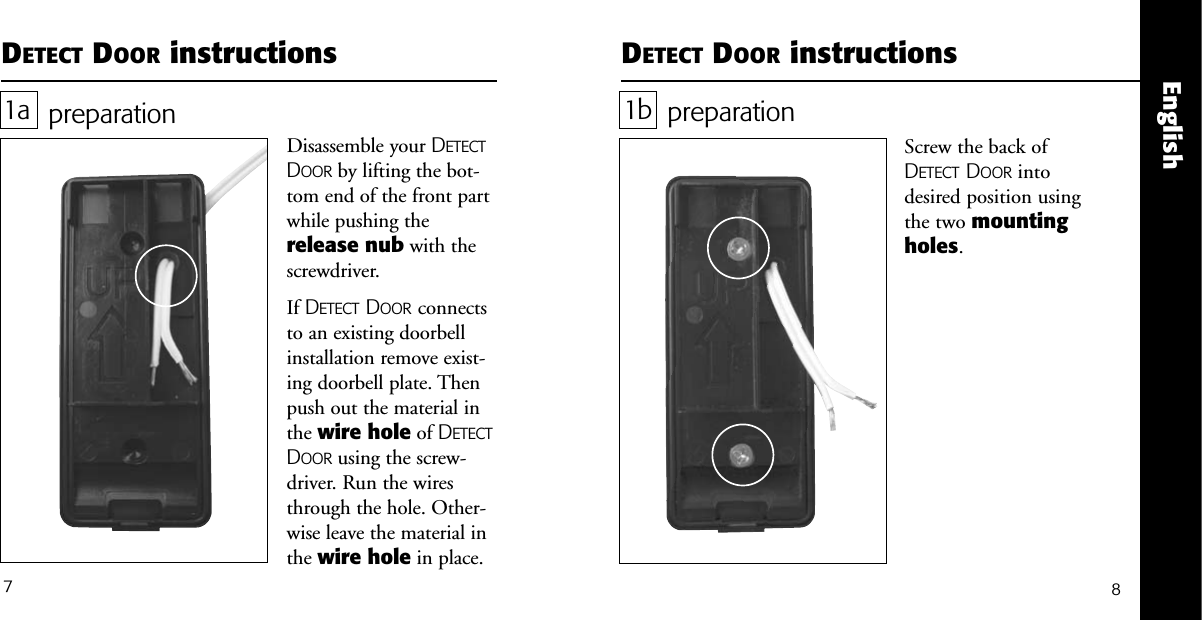 English7DETECT DOOR instructionspreparationScrew the back ofDETECT DOOR intodesired position usingthe two mountingholes. 1bDETECT DOOR instructionspreparationDisassemble your DETECTDOOR by lifting the bot-tom end of the front partwhile pushing therelease nub with thescrewdriver.If DETECT DOOR connectsto an existing doorbellinstallation remove exist-ing doorbell plate. Thenpush out the material inthe wire hole of DETECTDOOR using the screw-driver. Run the wiresthrough the hole. Other-wise leave the material inthe wire hole in place.1a8