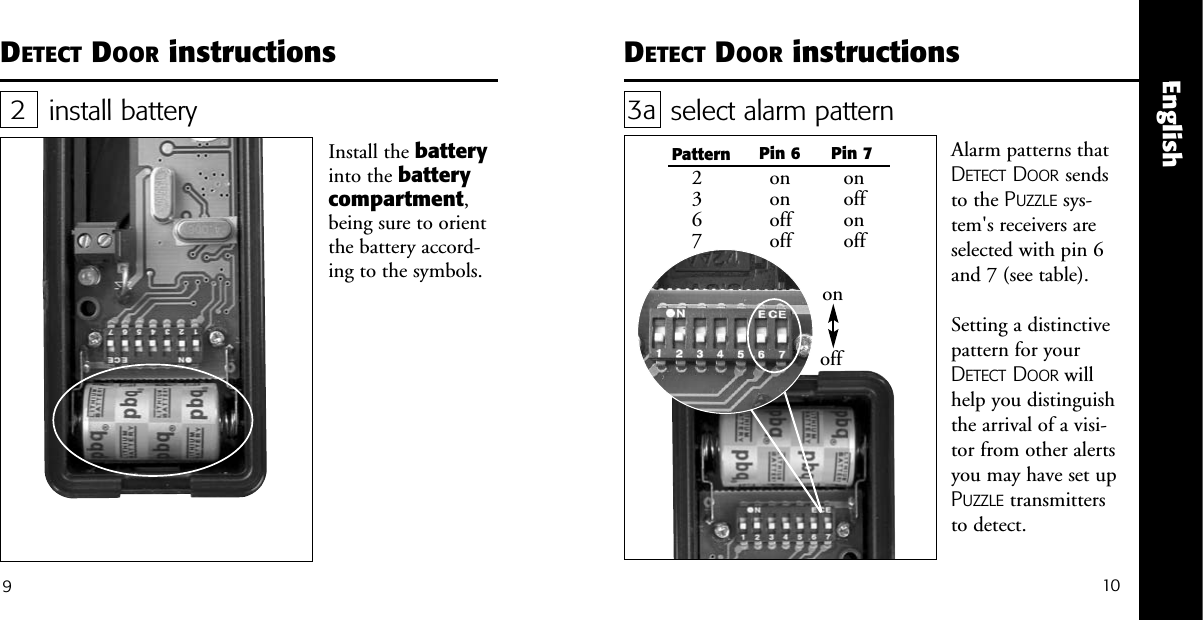 10EnglishDETECT DOOR instructionsinstall batteryInstall the batteryinto the batterycompartment,being sure to orientthe battery accord-ing to the symbols.29DETECT DOOR instructionsselect alarm pattern 3aAlarm patterns thatDETECT DOOR sendsto the PUZZLE sys-tem's receivers areselected with pin 6and 7 (see table).Setting a distinctivepattern for yourDETECT DOOR willhelp you distinguishthe arrival of a visi-tor from other alertsyou may have set upPUZZLE transmittersto detect.onoffPattern Pin 6 Pin 72367ononoffoffonoffonoff