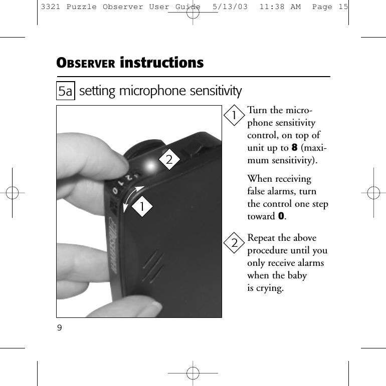 9setting microphone sensitivityTurn the micro-phone sensitivitycontrol, on top ofunit up to 8(maxi-mum sensitivity).When receivingfalse alarms, turnthe control one steptoward 0.Repeat the aboveprocedure until youonly receive alarmswhen the baby is crying.5a1122OBSERVER instructions3321 Puzzle Observer User Guide  5/13/03  11:38 AM  Page 15