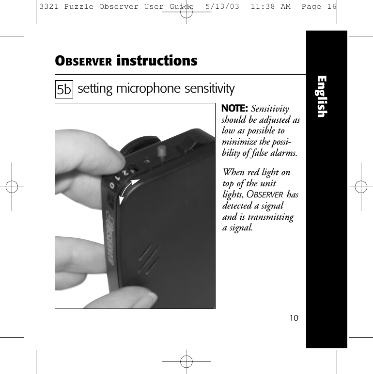 10EnglishOBSERVER instructionssetting microphone sensitivityNOTE: Sensitivityshould be adjusted aslow as possible tominimize the possi-bility of false alarms.5bWhen red light ontop of the unit lights, OBSERVER hasdetected a signal and is transmitting a signal.3321 Puzzle Observer User Guide  5/13/03  11:38 AM  Page 16