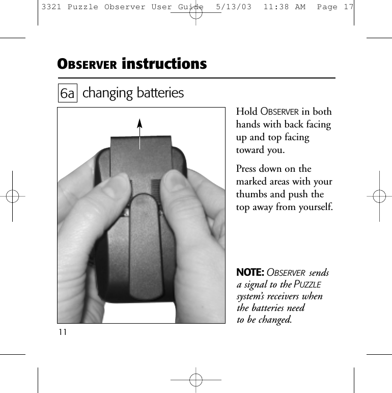 11NOTE: OBSERVER sendsa signal to the PUZZLEsystem&rsquo;s receivers when the batteries need to be changed.OBSERVER instructionschanging batteriesHold OBSERVER in bothhands with back facingup and top facingtoward you. Press down on themarked areas with yourthumbs and push thetop away from yourself. 6a3321 Puzzle Observer User Guide  5/13/03  11:38 AM  Page 17