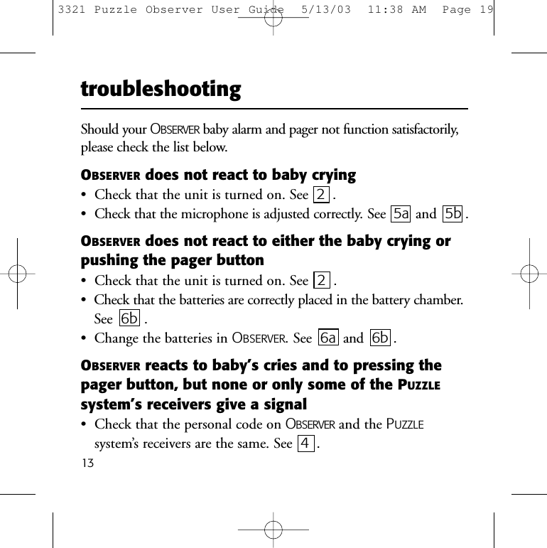 13Should your OBSERVER baby alarm and pager not function satisfactorily,please check the list below.OBSERVER does not react to baby crying&bull;  Check that the unit is turned on. See  2 .&bull;  Check that the microphone is adjusted correctly. See  5a and 5b .OBSERVER does not react to either the baby crying orpushing the pager button&bull;  Check that the unit is turned on. See 2 .&bull;  Check that the batteries are correctly placed in the battery chamber.See  6b .&bull;  Change the batteries in OBSERVER. See  6a and 6b .OBSERVER reacts to baby&rsquo;s cries and to pressing thepager button, but none or only some of the PUZZLEsystem&rsquo;s receivers give a signal&bull;  Check that the personal code on OBSERVER and the PUZZLEsystem&rsquo;s receivers are the same. See  4 .troubleshooting3321 Puzzle Observer User Guide  5/13/03  11:38 AM  Page 19