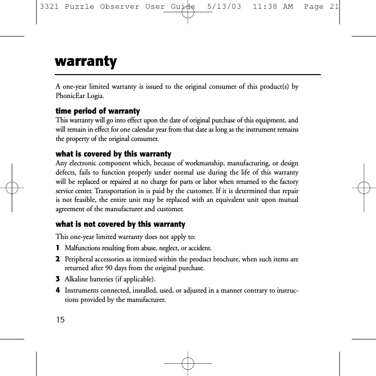 warrantyA one-year limited warranty is issued to the original consumer of this product(s) by PhonicEar Logia.time period of warrantyThis warranty will go into effect upon the date of original purchase of this equipment, andwill remain in effect for one calendar year from that date as long as the instrument remainsthe property of the original consumer.what is covered by this warrantyAny electronic component which, because of workmanship, manufacturing, or designdefects, fails to function properly under normal use during the life of this warranty will be replaced or repaired at no charge for parts or labor when returned to the factory service center. Transportation in is paid by the customer. If it is determined that repairis not feasible, the entire unit may be replaced with an equivalent unit upon mutual agreement of the manufacturer and customer.what is not covered by this warrantyThis one-year limited warranty does not apply to:1Malfunctions resulting from abuse, neglect, or accident.2Peripheral accessories as itemized within the product brochure, when such items arereturned after 90 days from the original purchase.3Alkaline batteries (if applicable).4Instruments connected, installed, used, or adjusted in a manner contrary to instruc-tions provided by the manufacturer.153321 Puzzle Observer User Guide  5/13/03  11:38 AM  Page 21