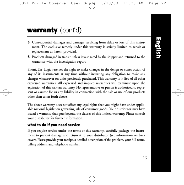 Englishwarranty (cont&rsquo;d)5Consequential damages and damages resulting from delay or loss of this instru-ment. The exclusive remedy under this warranty is strictly limited to repair orreplacement as herein provided.6Products damaged in transit unless investigated by the shipper and returned to the warrantor with the investigation report.PhonicEar Logia reserves the right to make changes in the design or construction ofany of its instruments at any time without incurring any obligation to make anychanges whatsoever on units previously purchased. This warranty is in lieu of all otherexpressed warranties. All expressed and implied warranties will terminate upon theexpiration of this written warranty. No representative or person is authorized to repre-sent or assume for us any liability in connection with the sale or use of our productsother than as set forth above.The above warranty does not affect any legal rights that you might have under applic-able national legislation governing sale of consumer goods. Your distributor may haveissued a warranty that goes beyond the clauses of this limited warranty. Please consultyour distributor for further information.what to do if you need serviceIf you require service under the terms of this warranty, carefully package the instru-ment to prevent damage and return it to your distributor (see information on backcover). Please provide your receipt, a detailed description of the problem, your full name,billing address, and telephone number.163321 Puzzle Observer User Guide  5/13/03  11:38 AM  Page 22