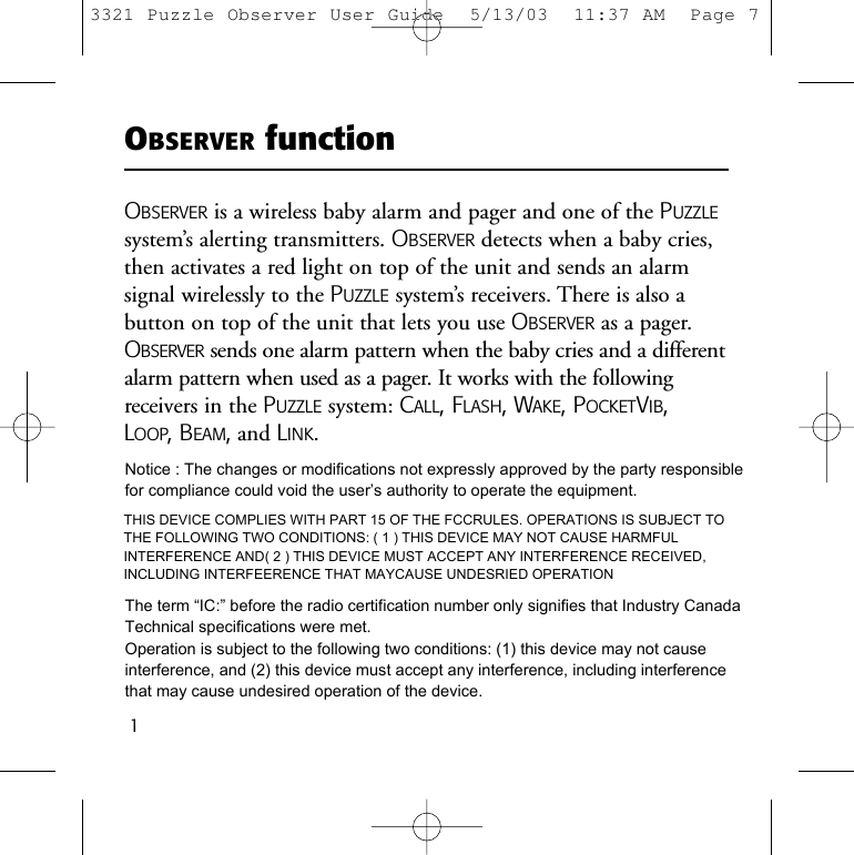 1OBSERVER functionOBSERVER is a wireless baby alarm and pager and one of the PUZZLEsystem&rsquo;s alerting transmitters. OBSERVER detects when a baby cries,then activates a red light on top of the unit and sends an alarm signal wirelessly to the PUZZLE system&rsquo;s receivers. There is also abutton on top of the unit that lets you use OBSERVER as a pager.OBSERVER sends one alarm pattern when the baby cries and a differentalarm pattern when used as a pager. It works with the followingreceivers in the PUZZLE system: CALL, FLASH, WAKE, POCKETVIB, LOOP, BEAM,and LINK.3321 Puzzle Observer User Guide  5/13/03  11:37 AM  Page 7Notice : The changes or modifications not expressly approved by the party responsiblefor compliance could void the user&rsquo;s authority to operate the equipment.THIS DEVICE COMPLIES WITH PART 15 OF THE FCCRULES. OPERATIONS IS SUBJECT TO THE FOLLOWING TWO CONDITIONS: ( 1 ) THIS DEVICE MAY NOT CAUSE HARMFUL INTERFERENCE AND( 2 ) THIS DEVICE MUST ACCEPT ANY INTERFERENCE RECEIVED, INCLUDING INTERFEERENCE THAT MAYCAUSE UNDESRIED OPERATIONThe term &ldquo;IC:&rdquo; before the radio certification number only signifies that Industry Canada Technical specifications were met.Operation is subject to the following two conditions: (1) this device may not cause interference, and (2) this device must accept any interference, including interference that may cause undesired operation of the device.