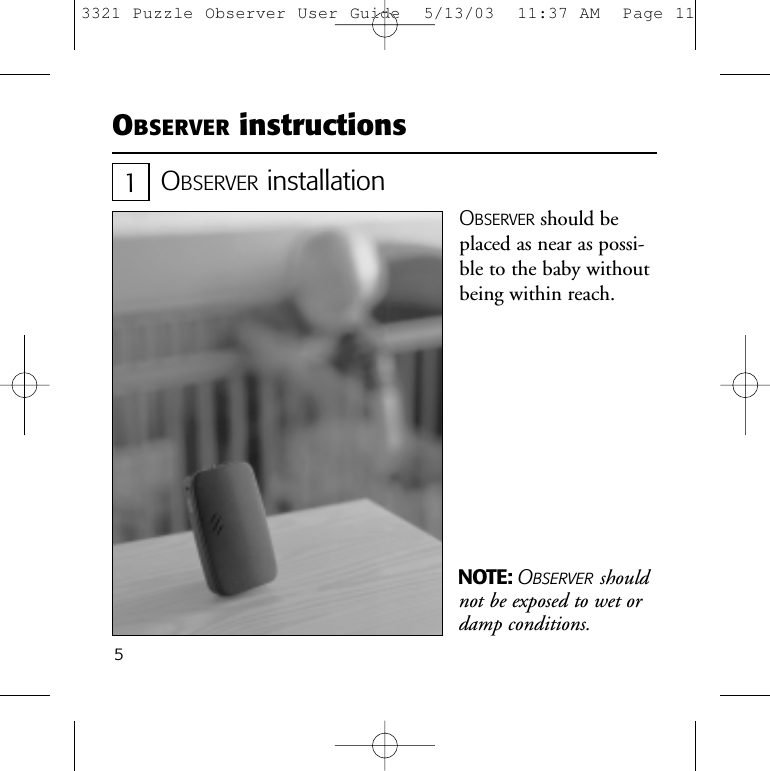 5OBSERVER instructionsOBSERVER installationOBSERVER should beplaced as near as possi-ble to the baby withoutbeing within reach.NOTE: OBSERVER shouldnot be exposed to wet ordamp conditions.13321 Puzzle Observer User Guide  5/13/03  11:37 AM  Page 11