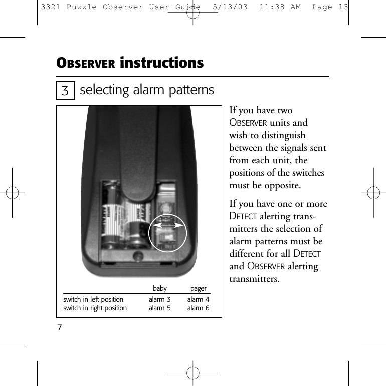 7OBSERVER instructionsselecting alarm patternsIf you have twoOBSERVER units andwish to distinguishbetween the signals sentfrom each unit, thepositions of the switchesmust be opposite.If you have one or moreDETECT alerting trans-mitters the selection ofalarm patterns must bedifferent for all DETECTand OBSERVER alertingtransmitters.3baby pagerswitch in left position alarm 3 alarm 4switch in right position alarm 5 alarm 63321 Puzzle Observer User Guide  5/13/03  11:38 AM  Page 13