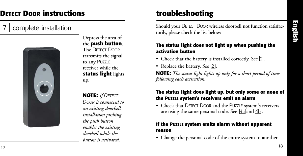 18Englishcomplete installationDepress the area ofthe push button.The DETECT DOORtransmits the signalto any PUZZLEreceiver while thestatus light lightsup.717DETECT DOOR instructionsNOTE: If DETECTDOOR is connected toan existing doorbellinstallation pushingthe push buttonenables the existingdoorbell while thebutton is activated.   troubleshootingShould your DETECT DOOR wireless doorbell not function satisfac-torily, please check the list below:The status light does not light up when pushing theactivation button&bull;  Check that the battery is installed correctly. See  2 . &bull;  Replace the battery. See  2 . NOTE: The status light lights up only for a short period of timefollowing each activation.The status light does light up, but only some or none ofthe PUZZLE system's receivers emit an alarm&bull;  Check that DETECT DOOR and the PUZZLE system's receiversare using the same personal code. See  4a and 4b .If the PUZZLE system emits alarm without apparent reason&bull;  Change the personal code of the entire system to another 