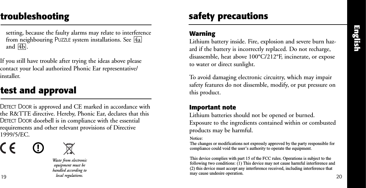 20Englishtest and approval19troubleshootingsetting, because the faulty alarms may relate to interferencefrom neighbouring PUZZLE system installations. See  4aand  4b . If you still have trouble after trying the ideas above pleasecontact your local authorized Phonic Ear representative/installer.DETECT DOOR is approved and CE marked in accordance withthe R&amp;TTE directive. Hereby, Phonic Ear, declares that thisDETECT DOOR doorbell is in compliance with the essentialrequirements and other relevant provisions of Directive1999/5/EC.safety precautionsWarning Lithium battery inside. Fire, explosion and severe burn haz-ard if the battery is incorrectly replaced. Do not recharge,disassemble, heat above 100&deg;C/212&deg;F, incinerate, or exposeto water or direct sunlight.To avoid damaging electronic circuitry, which may impairsafety features do not dissemble, modify, or put pressure onthis product.Important noteLithium batteries should not be opened or burned.Exposure to the ingredients contained within or combustedproducts may be harmful.!Waste from electronicequipment must behandled according tolocal regulations.Notice:The changes or modifications not expressly approved by the party responsible for compliance could void the user&rsquo;s authority to operate the equipment.This device complies with part 15 of the FCC rules. Operations is subject to the following two conditions: (1) This device may not cause harmful interference and (2) this device must accept any interference received, including interference that may cause undesire operation.