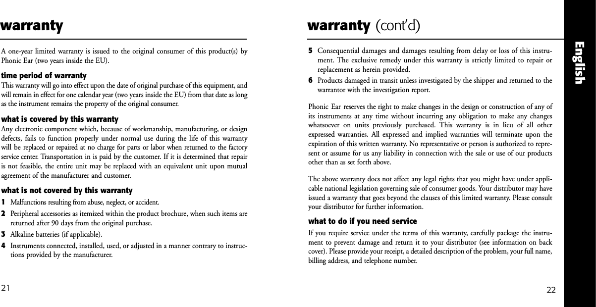 2221EnglishwarrantyA one-year limited warranty is issued to the original consumer of this product(s) by Phonic Ear (two years inside the EU).time period of warrantyThis warranty will go into effect upon the date of original purchase of this equipment, andwill remain in effect for one calendar year (two years inside the EU) from that date as longas the instrument remains the property of the original consumer.what is covered by this warrantyAny electronic component which, because of workmanship, manufacturing, or designdefects, fails to function properly under normal use during the life of this warranty will be replaced or repaired at no charge for parts or labor when returned to the factory service center. Transportation in is paid by the customer. If it is determined that repairis not feasible, the entire unit may be replaced with an equivalent unit upon mutual agreement of the manufacturer and customer.what is not covered by this warranty1Malfunctions resulting from abuse, neglect, or accident.2Peripheral accessories as itemized within the product brochure, when such items arereturned after 90 days from the original purchase.3Alkaline batteries (if applicable).4Instruments connected, installed, used, or adjusted in a manner contrary to instruc-tions provided by the manufacturer.warranty (cont&rsquo;d)5Consequential damages and damages resulting from delay or loss of this instru-ment. The exclusive remedy under this warranty is strictly limited to repair orreplacement as herein provided.6Products damaged in transit unless investigated by the shipper and returned to the warrantor with the investigation report.Phonic Ear reserves the right to make changes in the design or construction of any ofits instruments at any time without incurring any obligation to make any changeswhatsoever on units previously purchased. This warranty is in lieu of all otherexpressed warranties. All expressed and implied warranties will terminate upon theexpiration of this written warranty. No representative or person is authorized to repre-sent or assume for us any liability in connection with the sale or use of our productsother than as set forth above.The above warranty does not affect any legal rights that you might have under appli-cable national legislation governing sale of consumer goods. Your distributor may haveissued a warranty that goes beyond the clauses of this limited warranty. Please consultyour distributor for further information.what to do if you need serviceIf you require service under the terms of this warranty, carefully package the instru-ment to prevent damage and return it to your distributor (see information on backcover). Please provide your receipt, a detailed description of the problem, your full name,billing address, and telephone number.