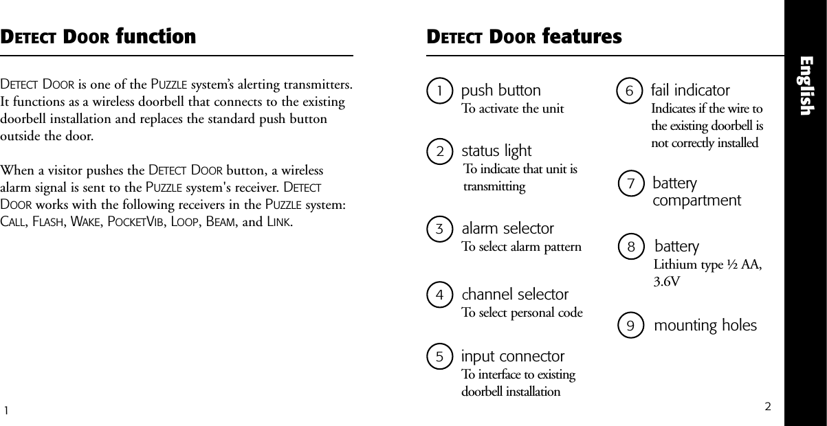 21push buttonTo activate the unit5input connectorTo interface to existing doorbell installation2status lightTo indicate that unit istransmittingDETECT DOOR featuresEnglish3alarm selector To select alarm pattern1DETECT DOOR functionDETECT DOOR is one of the PUZZLE system&rsquo;s alerting transmitters.It functions as a wireless doorbell that connects to the existingdoorbell installation and replaces the standard push buttonoutside the door. When a visitor pushes the DETECT DOOR button, a wirelessalarm signal is sent to the PUZZLE system's receiver. DETECTDOOR works with the following receivers in the PUZZLE system:CALL, FLASH, WAKE, POCKETVIB, LOOP, BEAM, and LINK.6fail indicator Indicates if the wire to the existing doorbell is not correctly installed 7battery compartment 8    batteryLithium type &frac12; AA,3.6V 4   channel selector To select personal code  9  mounting holes 
