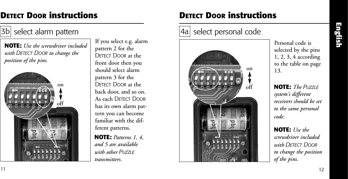 onoffEnglishDETECT DOOR instructionsselect alarm pattern 3bIf you select e.g. alarmpattern 2 for theDETECT DOOR at thefront door then youshould select alarmpattern 3 for theDETECT DOOR at theback door, and so on.As each DETECT DOORhas its own alarm pat-tern you can becomefamiliar with the dif-ferent patterns. NOTE: Use the screwdriver includedwith DETECT DOOR to change theposition of the pins.DETECT DOOR instructions1211select personal codePersonal code isselected by the pins1, 2, 3, 4 accordingto the table on page13.4aNOTE: The PUZZLEsystem's differentreceivers should be setto the same personalcode.NOTE: Use thescrewdriver includedwith DETECT DOORto change the positionof the pins.onoffNOTE: Patterns 1, 4,and 5 are availablewith other PUZZLEtransmitters.