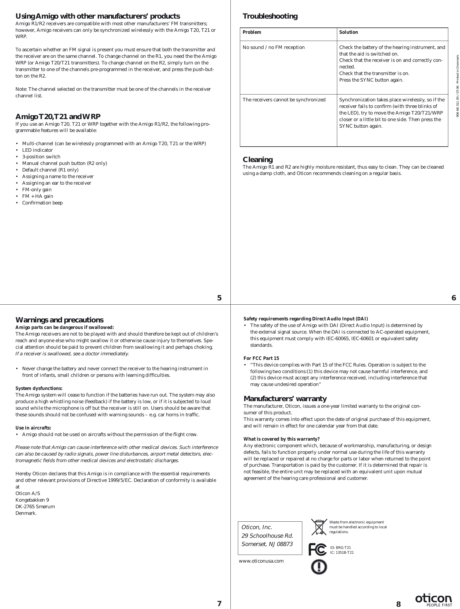 5 687Using Amigo with other manufacturers’ productsAmigo R1/R2 receivers are compatible with most other manufacturers’ FM transmitters; however, Amigo receivers can only be synchronized wirelessly with the Amigo T20, T21 or WRP.To ascertain whether an FM signal is present you must ensure that both the transmitter and the receiver are on the same channel. To change channel on the R1, you need the the Amigo WRP (or Amigo T20/T21 transmitters). To change channel on the R2, simply turn on the transmitter to one of the channels pre-programmed in the receiver, and press the push-but-ton on the R2.Note: The channel selected on the transmitter must be one of the channels in the receiver channel list. Amigo T20, T21  and WRPIf you use an Amigo T20, T21 or WRP together with the Amigo R1/R2, the following pro-grammable features will be available:•  Multi-channel (can be wirelessly programmed with an Amigo T20, T21 or the WRP)• LED indicator• 3-position switch •  Manual channel push button (R2 only)•  Default channel (R1 only)•  Assigning a name to the receiver•  Assigning an ear to the receiver• FM-only gain•  FM + HA gain• Conﬁ rmation beepTroubleshootingProblem   SolutionNo sound / no FM reception   Check the battery of the hearing instrument, and that the aid is switched on.  Check that the receiver is on and correctly con-nected.  Check that the transmitter is on.  Press the SYNC button again.The receivers cannot be synchronized   Synchronization takes place wirelessly, so if the receiver fails to conﬁ rm (with three blinks of the LED), try to move the Amigo T20/T21/WRP closer or a little bit to one side. Then press the SYNC button again.CleaningThe Amigo R1 and R2 are highly moisture resistant, thus easy to clean. They can be cleaned using a damp cloth, and Oticon recommends cleaning on a regular basis.Warnings and precautionsAmigo parts can be dangerous if swallowed: The Amigo receivers are not to be played with and should therefore be kept out of children’s reach and anyone else who might swallow it or otherwise cause injury to themselves. Spe-cial attention should be paid to prevent children from swallowing it and perhaps choking. If a receiver is swallowed, see a doctor immediately.•  Never change the battery and never connect the receiver to the hearing instrument in front of infants, small children or persons with learning difﬁ culties.System dysfunctions: The Amigo system will cease to function if the batteries have run out. The system may also produce a high whistling noise (feedback) if the battery is low, or if it is subjected to loud sound while the microphone is off but the receiver is still on. Users should be aware that these sounds should not be confused with warning sounds – e.g. car horns in trafﬁ c.  Use in aircrafts: •  Amigo should not be used on aircrafts without the permission of the ﬂ ight crew.Please note that Amigo can cause interference with other medical devices. Such  interference can also be caused by radio signals, power line disturbances, airport metal detectors, elec-tromagnetic ﬁ elds from other medical devices and electrostatic discharges.Hereby Oticon declares that this Amigo is in compliance with the essential requirements and other relevant provisions of Directive 1999/5/EC. Declaration of conformity is available at Oticon A/SKongebakken 9DK-2765 SmørumDenmark.www.oticonusa.comWaste from electronic equipment must be handled according to local regulations.Safety requirements regarding Direct Audio Input (DAI) •  The safety of the use of Amigo with DAI (Direct Audio Input) is determined by the external signal source. When the DAI is connected to AC-operated equipment, this equipment must comply with IEC-60065, IEC-60601 or equivalent safety standards.For FCC Part 15 •  “This device complies with Part 15 of the FCC Rules. Operation is subject to the following two conditions:(1) this device may not cause harmful interference, and (2) this device must accept any interference received, including interference that may cause undesired operation”Manufacturers’ warrantyThe manufacturer, Oticon, issues a one-year limited warranty to the original con-sumer of this product.This warranty comes into effect upon the date of original purchase of this equipment, and will remain in effect for one calendar year from that date.What is covered by this warranty?Any electronic component which, because of workmanship, manufacturing, or design defects, fails to function properly under normal use during the life of this warranty will be replaced or repaired at no charge for parts or labor when returned to the point of purchase. Transportation is paid by the customer. If it is determined that repair is not feasible, the entire unit may be replaced with an equivalent unit upon mutual agreement of the hearing care professional and customer.906 68 311 00 / 07.06  Printed in DenmarkID: BRG-T21IC: 1351B-T21Oticon, Inc.29 Schoolhouse Rd.Somerset, NJ 08873