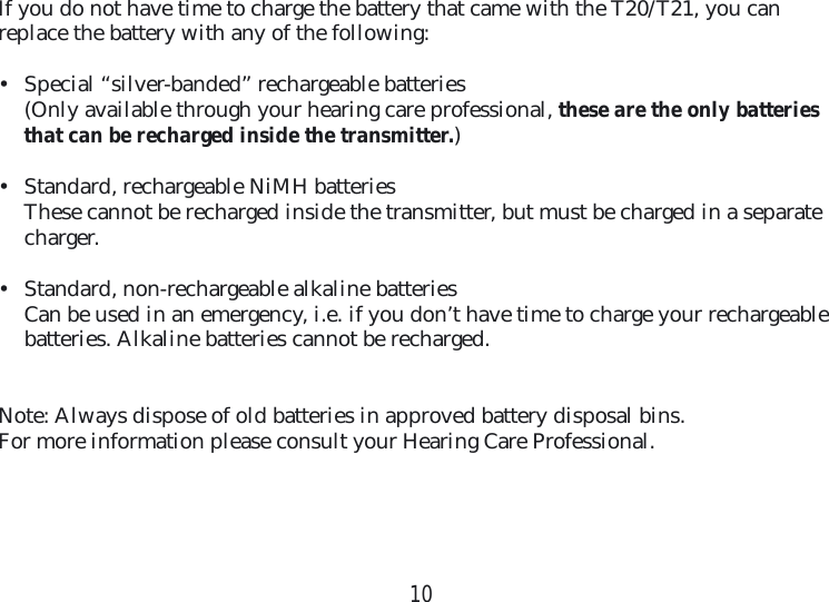 10If you do not have time to charge the battery that came with the T20/T21, you can  replace the battery with any of the following:•  Special “silver-banded” rechargeable batteries(Only available through your hearing care professional, these are the only batteries that can be recharged inside the transmitter.)•  Standard, rechargeable NiMH batteriesThese cannot be recharged inside the transmitter, but must be charged in a separate charger.•  Standard, non-rechargeable alkaline batteriesCan be used in an emergency, i.e. if you don’t have time to charge your rechargeable batteries. Alkaline batteries cannot be recharged. Note: Always dispose of old batteries in approved battery disposal bins. For more information please consult your Hearing Care Professional.