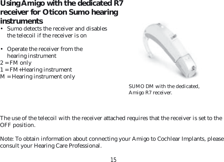 15SUMO DM with the dedicated, Amigo R7 receiver.Using Amigo with the dedicated R7 receiver for Oticon Sumo hearing  instruments •  Sumo detects the receiver and disables the telecoil if the receiver is on•  Operate the receiver from thehearing instrument2 = FM only1 = FM+Hearing instrumentM = Hearing instrument onlyThe use of the telecoil with the receiver attached requires that the receiver is set to the OFF position.Note: To obtain information about connecting your Amigo to Cochlear Implants, please consult your Hearing Care Professional.