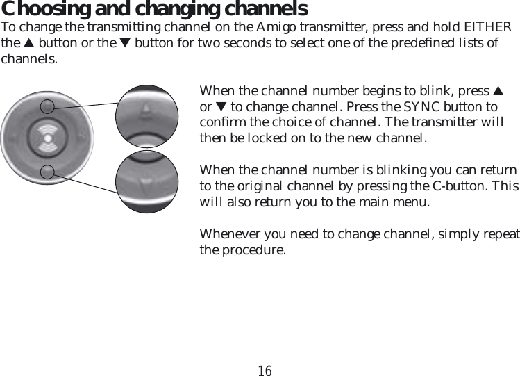 16Choosing and changing channelsTo change the transmitting channel on the Amigo transmitter, press and hold EITHER the ▲ button or the ▼ button for two seconds to select one of the predeﬁ ned lists of channels. When the channel number begins to blink, press ▲ or ▼ to change channel. Press the SYNC button to  conﬁ rm the choice of channel. The transmitter will then be locked on to the new channel.When the channel number is blinking you can return to the original channel by pressing the C-button. This will also return you to the main menu.Whenever you need to change channel, simply repeat the procedure.