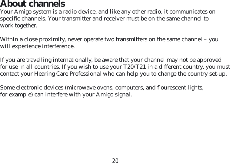 20About channelsYour Amigo system is a radio device, and like any other radio, it communicates on speciﬁ c channels. Your transmitter and receiver must be on the same channel to work together.Within a close proximity, never operate two transmitters on the same channel – you will experience interference.If you are travelling internationally, be aware that your channel may not be approved for use in all countries. If you wish to use your T20/T21 in a different country, you must contact your Hearing Care Professional who can help you to change the country set-up.Some electronic devices (microwave ovens, computers, and ﬂ ourescent lights, for example) can interfere with your Amigo signal.