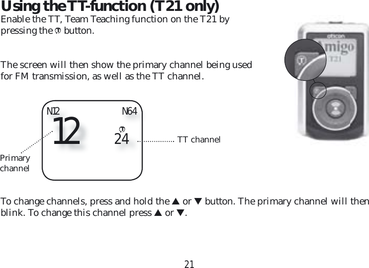 21Using the TT-function (T21 only)Enable the TT, Team Teaching function on the T21 by pressing the T button. The screen will then show the primary channel being used for FM transmission, as well as the TT channel. To change channels, press and hold the ▲ or ▼ button. The primary channel will then blink. To change this channel press ▲ or ▼.N12TT channelPrimary channel12 24N64T