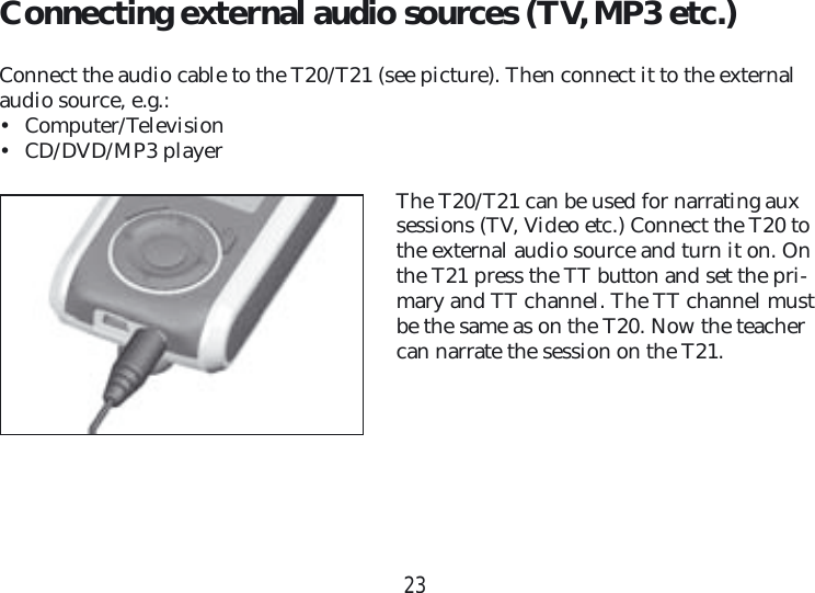 23Connecting external audio sources (TV, MP3 etc.)Connect the audio cable to the T20/T21 (see picture). Then connect it to the external audio source, e.g.:• Computer/Television• CD/DVD/MP3 playerThe T20/T21 can be used for narrating aux sessions (TV, Video etc.) Connect the T20 to the external audio source and turn it on. On the T21 press the TT button and set the pri-mary and TT channel. The TT channel must be the same as on the T20. Now the teacher can narrate the session on the T21.