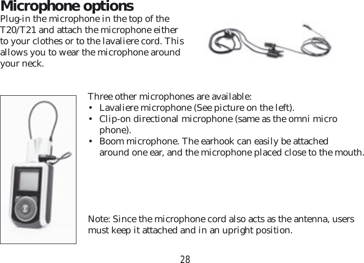 28Microphone optionsPlug-in the microphone in the top of the T20/T21 and attach the microphone either to your clothes or to the lavaliere cord. This allows you to wear the microphone around your neck.Three other microphones are available:•  Lavaliere microphone (See picture on the left).•  Clip-on directional microphone (same as the omni micro    phone).•  Boom microphone. The earhook can easily be attached      around one ear, and the microphone placed close to the mouth.Note: Since the microphone cord also acts as the antenna, users must keep it attached and in an upright position.