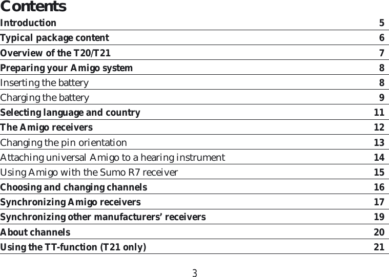 3ContentsIntroduction  5Typical package content  6Overview of the T20/T21  7Preparing your Amigo system  8Inserting the battery  8Charging the battery  9Selecting language and country 11The Amigo receivers 12Changing the pin orientation 13Attaching universal Amigo to a hearing instrument  14Using Amigo with the Sumo R7 receiver  15Choosing and changing channels  16Synchronizing Amigo receivers  17Synchronizing other manufacturers’ receivers 19About channels 20Using the TT-function (T21 only)  21