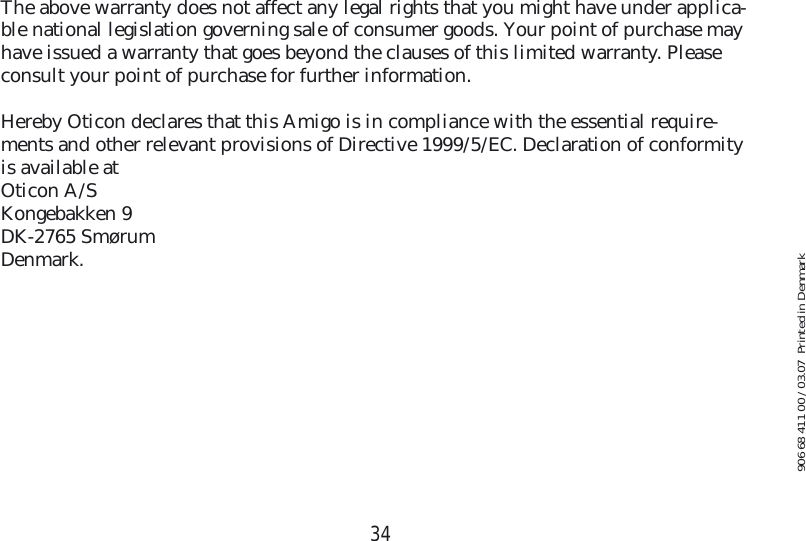 34The above warranty does not affect any legal rights that you might have under applica-ble national legislation governing sale of consumer goods. Your point of purchase may have issued a warranty that goes beyond the clauses of this limited warranty. Please consult your point of purchase for further information.Hereby Oticon declares that this Amigo is in compliance with the essential require-ments and other relevant provisions of Directive 1999/5/EC. Declaration of conformity is available at Oticon A/SKongebakken 9DK-2765 SmørumDenmark.906 68 411 00 / 03.07  Printed in Denmark