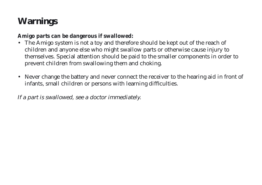Warnings Amigo parts can be dangerous if swallowed:•  The Amigo system is not a toy and therefore should be kept out of the reach of children and anyone else who might swallow parts or otherwise cause injury to themselves. Special attention should be paid to the smaller components in order to prevent children from swallowing them and choking. •  Never change the battery and never connect the receiver to the hearing aid in front of infants, small children or persons with learning difﬁ culties.If a part is swallowed, see a doctor immediately.