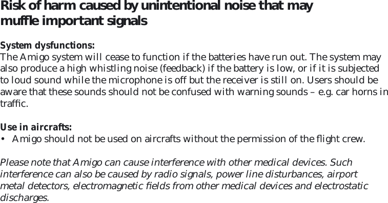 Risk of harm caused by unintentional noise that may mufﬂ e important signals  System dysfunctions: The Amigo system will cease to function if the batteries have run out. The system may also produce a high whistling noise (feedback) if the battery is low, or if it is subjected to loud sound while the microphone is off but the receiver is still on. Users should be aware that these sounds should not be confused with warning sounds – e.g. car horns in trafﬁ c.  Use in aircrafts: •  Amigo should not be used on aircrafts without the permission of the ﬂ ight crew.Please note that Amigo can cause interference with other medical devices. Such  interference can also be caused by radio signals, power line disturbances, airport metal detectors, electromagnetic ﬁ elds from other medical devices and electrostatic discharges.