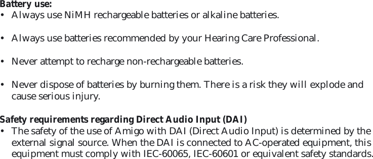 Battery use:•  Always use NiMH rechargeable batteries or alkaline batteries.•  Always use batteries recommended by your Hearing Care Professional.•  Never attempt to recharge non-rechargeable batteries. •  Never dispose of batteries by burning them. There is a risk they will explode and cause serious injury.Safety requirements regarding Direct Audio Input (DAI) •  The safety of the use of Amigo with DAI (Direct Audio Input) is determined by the external signal source. When the DAI is connected to AC-operated equipment, this equipment must comply with IEC-60065, IEC-60601 or equivalent safety standards. 